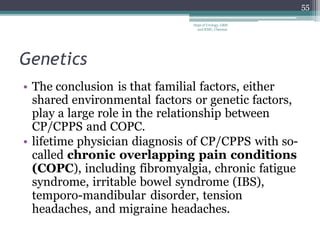 Genetics
• The conclusion is that familial factors, either
shared environmental factors or genetic factors,
play a large role in the relationship between
CP/CPPS and COPC.
• lifetime physician diagnosis of CP/CPPS with so-
called chronic overlapping pain conditions
(COPC), including fibromyalgia, chronic fatigue
syndrome, irritable bowel syndrome (IBS),
temporo-mandibular disorder, tension
headaches, and migraine headaches.
55
Dept of Urology, GRH
and KMC, Chennai.
 