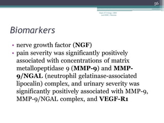 Biomarkers
• nerve growth factor (NGF)
• pain severity was significantly positively
associated with concentrations of matrix
metallopeptidase 9 (MMP-9) and MMP-
9/NGAL (neutrophil gelatinase-associated
lipocalin) complex, and urinary severity was
significantly positively associated with MMP-9,
MMP-9/NGAL complex, and VEGF-R1
56
Dept of Urology, GRH
and KMC, Chennai.
 