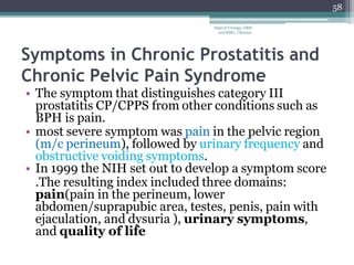 Symptoms in Chronic Prostatitis and
Chronic Pelvic Pain Syndrome
• The symptom that distinguishes category III
prostatitis CP/CPPS from other conditions such as
BPH is pain.
• most severe symptom was pain in the pelvic region
(m/c perineum), followed by urinary frequency and
obstructive voiding symptoms.
• In 1999 the NIH set out to develop a symptom score
.The resulting index included three domains:
pain(pain in the perineum, lower
abdomen/suprapubic area, testes, penis, pain with
ejaculation, and dysuria ), urinary symptoms,
and quality of life
58
Dept of Urology, GRH
and KMC, Chennai.
 