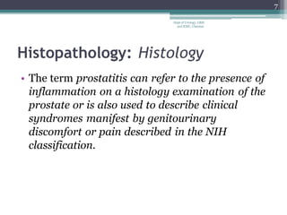 Histopathology: Histology
• The term prostatitis can refer to the presence of
inflammation on a histology examination of the
prostate or is also used to describe clinical
syndromes manifest by genitourinary
discomfort or pain described in the NIH
classification.
7
Dept of Urology, GRH
and KMC, Chennai.
 