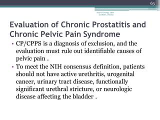 Evaluation of Chronic Prostatitis and
Chronic Pelvic Pain Syndrome
• CP/CPPS is a diagnosis of exclusion, and the
evaluation must rule out identifiable causes of
pelvic pain .
• To meet the NIH consensus definition, patients
should not have active urethritis, urogenital
cancer, urinary tract disease, functionally
significant urethral stricture, or neurologic
disease affecting the bladder .
63
Dept of Urology, GRH
and KMC, Chennai.
 