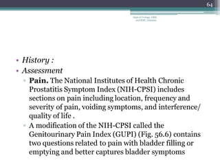 • History :
• Assessment
▫ Pain. The National Institutes of Health Chronic
Prostatitis Symptom Index (NIH-CPSI) includes
sections on pain including location, frequency and
severity of pain, voiding symptoms, and interference/
quality of life .
▫ A modification of the NIH-CPSI called the
Genitourinary Pain Index (GUPI) (Fig. 56.6) contains
two questions related to pain with bladder filling or
emptying and better captures bladder symptoms
64
Dept of Urology, GRH
and KMC, Chennai.
 