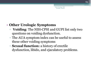 • Other Urologic Symptoms
▫ Voiding: The NIH-CPSI and GUPI list only two
questions on voiding dysfunction.
▫ The AUA symptom index can be useful to assess
these other voiding symptoms
▫ Sexual function: a history of erectile
dysfunction, libido, and ejaculatory problems.
65
Dept of Urology, GRH
and KMC, Chennai.
 
