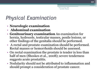 Physical Examination
• Neurologic examination
• Abdominal examination
• Genitourinary examination An examination for
hernia, hydrocele, testicular masses, penile lesions, or
other findings of the genitalia should be performed.
• A rectal and prostate examination should be performed.
Rectal masses or hemorrhoids should be assessed.
• On rectal examination the prostate is tender in less than
half of men (Shoskes et al., 2008); severe tenderness
suggests acute prostatitis.
• Nodularity should not be attributed to inflammation and
should prompt a consideration of prostate cancer.
68
Dept of Urology, GRH
and KMC, Chennai.
 