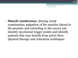 • Muscle tenderness :During rectal
examination, palpation of the muscles lateral to
the prostate and extending to the coccyx can
identify myofascial trigger points and identify
patients that may benefit from pelvic floor
physical therapy and relaxation techniques
69
Dept of Urology, GRH
and KMC, Chennai.
 