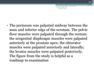 • The perineum was palpated midway between the
anus and inferior edge of the scrotum. The pelvic
floor muscles were palpated through the rectum:
the urogenital diaphragm muscles were palpated
anteriorly at the prostate apex; the obturator
muscles were palpated anteriorly and laterally;
the levator muscles were palpated posteriorly.
The figure from the study is helpful as a
roadmap to examination
70
Dept of Urology, GRH
and KMC, Chennai.
 
