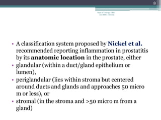 • A classification system proposed by Nickel et al.
recommended reporting inflammation in prostatitis
by its anatomic location in the prostate, either
• glandular (within a duct/gland epithelium or
lumen),
• periglandular (lies within stroma but centered
around ducts and glands and approaches 50 micro
m or less), or
• stromal (in the stroma and >50 micro m from a
gland)
8
Dept of Urology, GRH
and KMC, Chennai.
 