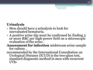 Urinalysis
• Men should have a urinalysis to look for
unevaluated hematuria.
• A positive urine dip must be confirmed by finding 3
or more RBC per high-power field on a microscopic
evaluation of the urine .
Assessment for infection midstream urine sample
for culture ,
recommended by the International Consultation on
Urological Diseases (ICUD) is the two-glass test,
standard diagnostic method in men with recurrent
UTIs
74
Dept of Urology, GRH
and KMC, Chennai.
 