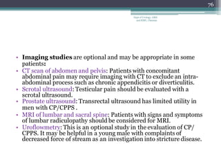 • Imaging studies are optional and may be appropriate in some
patients:
• CT scan of abdomen and pelvis: Patients with concomitant
abdominal pain may require imaging with CT to exclude an intra-
abdominal process such as chronic appendicitis or diverticulitis.
• Scrotal ultrasound: Testicular pain should be evaluated with a
scrotal ultrasound.
• Prostate ultrasound: Transrectal ultrasound has limited utility in
men with CP/CPPS .
• MRI of lumbar and sacral spine: Patients with signs and symptoms
of lumbar radiculopathy should be considered for MRI.
• Uroflowmetry: This is an optional study in the evaluation of CP/
CPPS. It may be helpful in a young male with complaints of
decreased force of stream as an investigation into stricture disease.
76
Dept of Urology, GRH
and KMC, Chennai.
 