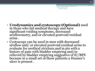 • Urodynamics and cystoscopy:(Optional) used
in those who fail medical therapy and have
significant voiding symptoms, decreased
uroflowmetry, and or elevated postvoid residual
urine .
• Cystoscopy can be used in men with decreased
uroflow and/ or elevated postvoid residual urine to
evaluate for urethral stricture,and in pts with a
history of pain with bladder emptying and/or
relieved by bladder emptying suggestive of IC/BPS
because in a small set of these patients a Hunner’s
ulcer is present .
77
Dept of Urology, GRH
and KMC, Chennai.
 