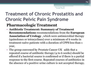 Treatment of Chronic Prostatitis and
Chronic Pelvic Pain Syndrome
Pharmacologic Treatment
• Antibiotic Treatment: Summary of Treatment
Recommendations recommendations from the European
Association of Urology , which were antimicrobial therapy
(quinolones or tetracyclines) over a minimum of 6 weeks in
treatment-naïve patients with a duration of CPPS less than 1
year,
• The group convened by Prostate Cancer UK adds that a
repeated course of antibiotic therapy (4 to 6 weeks) should be
offered if a bacterial source is confirmed or if there is a partial
response to the first course. Repeated courses of antibiotics in
the absence of a positive urine culture is not accepted therapy.
79
Dept of Urology, GRH
and KMC, Chennai.
 