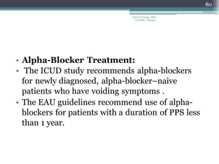 • Alpha-Blocker Treatment:
• The ICUD study recommends alpha-blockers
for newly diagnosed, alpha-blocker–naive
patients who have voiding symptoms .
• The EAU guidelines recommend use of alpha-
blockers for patients with a duration of PPS less
than 1 year.
80
Dept of Urology, GRH
and KMC, Chennai.
 