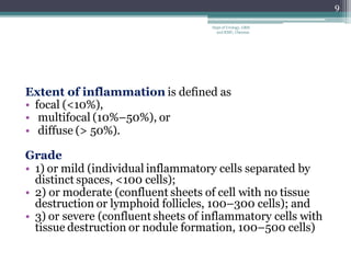 Extent of inflammation is defined as
• focal (<10%),
• multifocal (10%–50%), or
• diffuse (> 50%).
Grade
• 1) or mild (individual inflammatory cells separated by
distinct spaces, <100 cells);
• 2) or moderate (confluent sheets of cell with no tissue
destruction or lymphoid follicles, 100–300 cells); and
• 3) or severe (confluent sheets of inflammatory cells with
tissue destruction or nodule formation, 100–500 cells)
9
Dept of Urology, GRH
and KMC, Chennai.
 