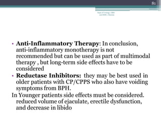 • Anti-Inflammatory Therapy: In conclusion,
anti-inflammatory monotherapy is not
recommended but can be used as part of multimodal
therapy , but long-term side effects have to be
considered
• Reductase Inhibitors: they may be best used in
older patients with CP/CPPS who also have voiding
symptoms from BPH.
In Younger patients side effects must be considered.
reduced volume of ejaculate, erectile dysfunction,
and decrease in libido
81
Dept of Urology, GRH
and KMC, Chennai.
 