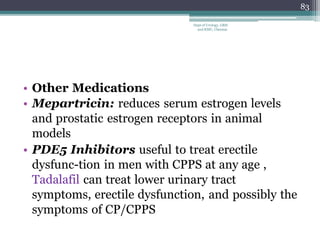 • Other Medications
• Mepartricin: reduces serum estrogen levels
and prostatic estrogen receptors in animal
models
• PDE5 Inhibitors useful to treat erectile
dysfunc-tion in men with CPPS at any age ,
Tadalafil can treat lower urinary tract
symptoms, erectile dysfunction, and possibly the
symptoms of CP/CPPS
83
Dept of Urology, GRH
and KMC, Chennai.
 