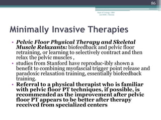 Minimally Invasive Therapies
• Pelvic Floor Physical Therapy and Skeletal
Muscle Relaxants: biofeedback and pelvic floor
retraining, or learning to selectively contract and then
relax the pelvic muscles ,
• studies from Stanford have reproduc-ibly shown a
benefit to combining myofascial trigger point release and
paradoxic relaxation training, essentially biofeedback
training.
• Referral to a physical therapist who is familiar
with pelvic floor PT techniques, if possible, is
recommended as the improvement after pelvic
floor PT appears to be better after therapy
received from specialized centers
86
Dept of Urology, GRH
and KMC, Chennai.
 