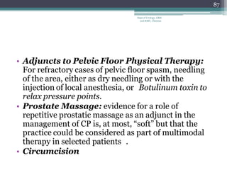 • Adjuncts to Pelvic Floor Physical Therapy:
For refractory cases of pelvic floor spasm, needling
of the area, either as dry needling or with the
injection of local anesthesia, or Botulinum toxin to
relax pressure points.
• Prostate Massage: evidence for a role of
repetitive prostatic massage as an adjunct in the
management of CP is, at most, “soft” but that the
practice could be considered as part of multimodal
therapy in selected patients .
• Circumcision
87
Dept of Urology, GRH
and KMC, Chennai.
 