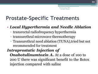 Prostate-Specific Treatments
• Local Hyperthermia and Needle Ablation
▫ transrectal radiofrequency hyperthermia
▫ transurethral microwave thermotherapy
▫ Transurethral need ablation (TUNA),tried but not
recommended for treatment
Intraprostatic Injection of
Onabotulinumtoxin A. At a dose of 100 to
200 U there was significant benefit to the Botox
injection compared with saline
88
Dept of Urology, GRH
and KMC, Chennai.
 