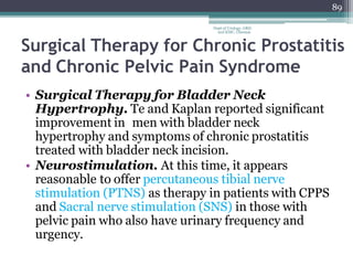89
Dept of Urology, GRH
and KMC, Chennai.
Surgical Therapy for Chronic Prostatitis
and Chronic Pelvic Pain Syndrome
• Surgical Therapy for Bladder Neck
Hypertrophy. Te and Kaplan reported significant
improvement in men with bladder neck
hypertrophy and symptoms of chronic prostatitis
treated with bladder neck incision.
• Neurostimulation. At this time, it appears
reasonable to offer percutaneous tibial nerve
stimulation (PTNS) as therapy in patients with CPPS
and Sacral nerve stimulation (SNS) in those with
pelvic pain who also have urinary frequency and
urgency.
 