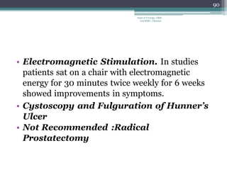 • Electromagnetic Stimulation. In studies
patients sat on a chair with electromagnetic
energy for 30 minutes twice weekly for 6 weeks
showed improvements in symptoms.
• Cystoscopy and Fulguration of Hunner’s
Ulcer
• Not Recommended :Radical
Prostatectomy
90
Dept of Urology, GRH
and KMC, Chennai.
 