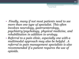 • Finally, many if not most patients need to see
more than one type of specialist. This often
involves neurology, gastroenterology,
psychiatry/psychology, physical medicine, and
rehabilitation in addition to urology.
• Referral to a pain clinic, especially one with a
multimodal approach may also be helpful . A
referral to pain management specialists is also
recommended if a patient requires the use of
opioids.
92
Dept of Urology, GRH
and KMC, Chennai.
 