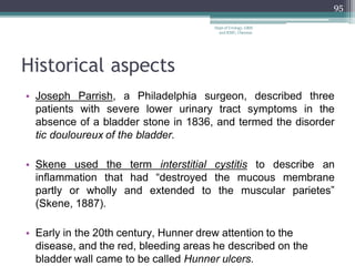 Historical aspects
• Joseph Parrish, a Philadelphia surgeon, described three
patients with severe lower urinary tract symptoms in the
absence of a bladder stone in 1836, and termed the disorder
tic douloureux of the bladder.
• Skene used the term interstitial cystitis to describe an
inflammation that had “destroyed the mucous membrane
partly or wholly and extended to the muscular parietes”
(Skene, 1887).
• Early in the 20th century, Hunner drew attention to the
disease, and the red, bleeding areas he described on the
bladder wall came to be called Hunner ulcers.
95
Dept of Urology, GRH
and KMC, Chennai.
 