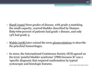 • Hand (1949) three grades of disease, with grade 3 matching
the small-capacity, scarred bladder described by Hunner.
Sixty-nine percent of patients had grade 1 disease, and only
13% had grade 3.
• Walsh (1978) later coined the term glomerulations to describe
the petechial hemorrhages.
• In 2002, the International Continence Society (ICS) agreed on
the term ‘painful bladder syndrome’ (PBS) because IC was a
‘specific diagnosis that required confirmation by typical
cystoscopic and histologic features. Dept of Urology, GRH and KMC, Chennai.
96
 