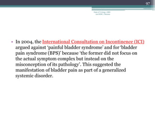 • In 2004, the International Consultation on Incontinence (ICI)
argued against ‘painful bladder syndrome’ and for ‘bladder
pain syndrome (BPS)’ because ‘the former did not focus on
the actual symptom complex but instead on the
misconception of its pathology’. This suggested the
manifestation of bladder pain as part of a generalized
systemic disorder.
97
Dept of Urology, GRH
and KMC, Chennai.
 
