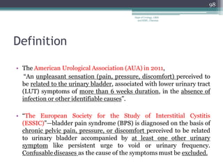 Definition
• The American Urological Association (AUA) in 2011,
“An unpleasant sensation (pain, pressure, discomfort) perceived to
be related to the urinary bladder, associated with lower urinary tract
(LUT) symptoms of more than 6 weeks duration, in the absence of
infection or other identifiable causes”.
• “The European Society for the Study of Interstitial Cystitis
(ESSIC)”—bladder pain syndrome (BPS) is diagnosed on the basis of
chronic pelvic pain, pressure, or discomfort perceived to be related
to urinary bladder accompanied by at least one other urinary
symptom like persistent urge to void or urinary frequency.
Confusable diseases as the cause of the symptoms must be excluded.
98
Dept of Urology, GRH
and KMC, Chennai.
 