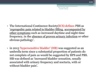 • The International Continence Society(ICS) defines PBS as
‘suprapubic pain related to bladder filling, accompanied by
other symptoms such as increased daytime and night-time
frequency, in the absence of proven urinary infection or other
obvious pathology’.
• in 2013 ‘hypersensitive bladder’ (HB) was suggested as an
umbrella term since a substantial proportion of patients do
not complain of pain as would be suggested by BPS and PBS.
HB was defined as ‘increased bladder sensation, usually
associated with urinary frequency and nocturia, with or
without bladder pain’.
100
Dept of Urology, GRH
and KMC, Chennai.
 