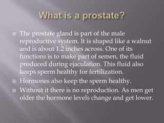 What is a prostate?<br />The prostate gland is part of the male reproductive system. It is shaped like a walnut and is abo...