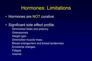 Hormones: Limitations
• Hormones are NOT curative
• Significant side effect profile:
Diminished libido and potency
Osteoporosis
Weight gain
Diminished muscle mass
Breast enlargement and breast tenderness
Emotional changes
Fatigue
Anemia
 