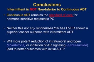 Conclusions
Intermittent is NOT Non-Inferior to Continuous ADT
• Continuous ADT remains the standard of care for
hormone sensitive metastatic PC
• Neither this nor any randomized trial has EVER shown a
superior cancer outcome with intermittent ADT
• Will more potent reduction of intratumoral androgen
(abiraterone) or inhibition of AR signaling (enzalutamide)
lead to better outcomes with initial ADT?
 