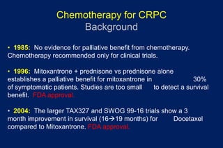 Chemotherapy for CRPC
Background
• 1985: No evidence for palliative benefit from chemotherapy.
Chemotherapy recommended only for clinical trials.
• 1996: Mitoxantrone + prednisone vs prednisone alone
establishes a palliative benefit for mitoxantrone in 30%
of symptomatic patients. Studies are too small to detect a survival
benefit. FDA approval.
• 2004: The larger TAX327 and SWOG 99-16 trials show a 3
month improvement in survival (1619 months) for Docetaxel
compared to Mitoxantrone. FDA approval.
 