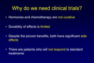 Why do we need clinical trials?
• Hormones and chemotherapy are not curative
• Durability of effects is limited
• Despite the proven benefits, both have significant side
effects
• There are patients who will not respond to standard
treatments
 