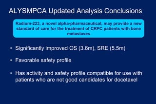 ALYSMPCA Updated Analysis Conclusions
• Significantly improved OS (3.6m), SRE (5.5m)
• Favorable safety profile
• Has activity and safety profile compatible for use with
patients who are not good candidates for docetaxel
Radium-223, a novel alpha-pharmaceutical, may provide a new
standard of care for the treatment of CRPC patients with bone
metastases
 