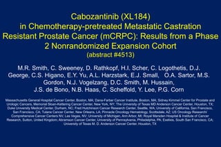 Cabozantinib (XL184)
in Chemotherapy-pretreated Metastatic Castration
Resistant Prostate Cancer (mCRPC): Results from a Phase
2 Nonrandomized Expansion Cohort
(abstract #4513)
M.R. Smith, C. Sweeney, D. Rathkopf, H.I. Scher, C. Logothetis, D.J.
George, C.S. Higano, E.Y. Yu, A.L. Harzstark, E.J. Small, O.A. Sartor, M.S.
Gordon, N.J. Vogelzang, D.C. Smith, M. Hussain,
J.S. de Bono, N.B. Haas, C. Scheffold, Y. Lee, P.G. Corn
Massachusetts General Hospital Cancer Center, Boston, MA; Dana-Farber Cancer Institute, Boston, MA; Sidney Kimmel Center for Prostate and
Urologic Cancers, Memorial Sloan-Kettering Cancer Center, New York, NY; The University of Texas MD Anderson Cancer Center, Houston, TX;
Duke University Medical Center, Durham, NC; Fred Hutchinson Cancer Research Center, Seattle, WA; University of California, San Francisco,
San Francisco, CA; Tulane Cancer Center, New Orleans, LA; Pinnacle Oncology Hematology, Scottsdale, AZ; US Oncology Research/
Comprehensive Cancer Centers NV, Las Vegas, NV; University of Michigan, Ann Arbor, MI; Royal Marsden Hospital & Institute of Cancer
Research, Sutton, United Kingdom; Abramson Cancer Center, University of Pennsylvania, Philadelphia, PA; Exelixis, South San Francisco, CA;
University of Texas M. D. Anderson Cancer Center, Houston, TX
 