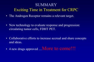 SUMMARY
Exciting Time in Treatment for CRPC
• The Androgen Receptor remains a relevant target.
• New technology to evaluate response and progression:
circulating tumor cells, FDHT PET.
• Collaborative efforts to increase accrual and share concepts
and ideas.
• 4 new drugs approved …More to come!!!
 