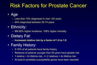 Risk Factors for Prostate Cancer
• Age
– Less than 10% diagnosed in men <54 years
– 64% diagnosed between 55-74 years
• Ethnicity:
– BM 68% higher incidence, 158% higher mortality
• Dietary Fat:
– Increased relative risk by a factor of 1.6 to 1.9
• Family History:
• 5-10% of all patients have family history
• Relatives of patients younger than 55 years have greater risk
• 1 relative = 2x lifetime risk, >= 2 relatives = 4x lifetime risk
• At least 8 candidate susceptibility genes have been reported
 