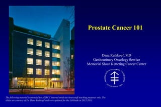Dana Rathkopf, MD
Genitourinary Oncology Service
Memorial Sloan Kettering Cancer Center
Prostate Cancer 101
The following material is intended for MSKCC internal medicine housestaff teaching purposes only. The
slides are courtesy of Dr. Dana Rathkopf and were updated for the LibGuide in 2012-2013.
 