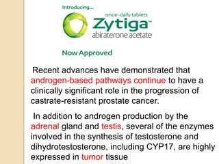 Recent advances have demonstrated that
androgen-based pathways continue to have a
clinically significant role in the progression of
castrate-resistant prostate cancer.
In addition to androgen production by the
adrenal gland and testis, several of the enzymes
involved in the synthesis of testosterone and
dihydrotestosterone, including CYP17, are highly
expressed in tumor tissue
 