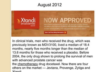 August 2012
In clinical trials, men who received the drug, which was
previously known as MDV3100, lived a median of 18.4
months, nearly five months longer than the median of
13.6 months for those who received a placebo. Before
2004, the only drug shown to prolong the survival of men
with advanced prostate cancer was
the chemotherapy drug docetaxel. Now there are four
others on the market — Jevtana, Provenge, Zytiga and
 