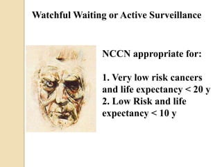 Watchful Waiting or Active Surveillance
NCCN appropriate for:
1. Very low risk cancers
and life expectancy < 20 y
2. Low Risk and life
expectancy < 10 y
 