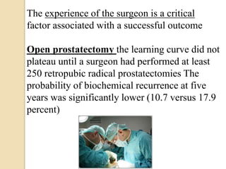 The experience of the surgeon is a critical
factor associated with a successful outcome
Open prostatectomy the learning curve did not
plateau until a surgeon had performed at least
250 retropubic radical prostatectomies The
probability of biochemical recurrence at five
years was significantly lower (10.7 versus 17.9
percent)
 