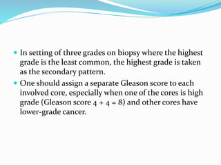  In setting of three grades on biopsy where the highest
grade is the least common, the highest grade is taken
as the secondary pattern.
 One should assign a separate Gleason score to each
involved core, especially when one of the cores is high
grade (Gleason score 4 + 4 = 8) and other cores have
lower-grade cancer.
 