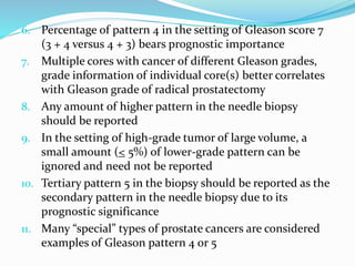 6. Percentage of pattern 4 in the setting of Gleason score 7
(3 + 4 versus 4 + 3) bears prognostic importance
7. Multiple cores with cancer of different Gleason grades,
grade information of individual core(s) better correlates
with Gleason grade of radical prostatectomy
8. Any amount of higher pattern in the needle biopsy
should be reported
9. In the setting of high-grade tumor of large volume, a
small amount (< 5%) of lower-grade pattern can be
ignored and need not be reported
10. Tertiary pattern 5 in the biopsy should be reported as the
secondary pattern in the needle biopsy due to its
prognostic significance
11. Many “special” types of prostate cancers are considered
examples of Gleason pattern 4 or 5
 