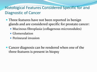 Histological Features Considered Specific for and
Diagnostic of Cancer
 Three features have not been reported in benign
glands and are considered specific for prostate cancer:
 Mucinous fibroplasia (collagenous micronodules)
 Glomerulation
 Perineural invasion
 Cancer diagnosis can be rendered when one of the
three features is present in biopsy
 