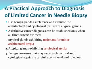 A Practical Approach to Diagnosis
of Limited Cancer in Needle Biopsy
 Use benign glands as reference and evaluate the
architectural and cytological features of atypical glands
 A definitive cancer diagnosis can be established only when
all three criteria are met:
1. Atypical glands exhibiting major and/or minor
architectural atypia
2. Atypical glands exhibiting cytological atypia
3. Benign processes that may cause architectural and
cytological atypia are carefully considered and ruled out.
 