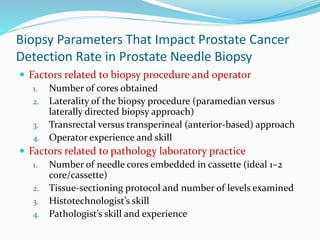 Biopsy Parameters That Impact Prostate Cancer
Detection Rate in Prostate Needle Biopsy
 Factors related to biopsy procedure and operator
1. Number of cores obtained
2. Laterality of the biopsy procedure (paramedian versus
laterally directed biopsy approach)
3. Transrectal versus transperineal (anterior-based) approach
4. Operator experience and skill
 Factors related to pathology laboratory practice
1. Number of needle cores embedded in cassette (ideal 1–2
core/cassette)
2. Tissue-sectioning protocol and number of levels examined
3. Histotechnologist’s skill
4. Pathologist’s skill and experience
 