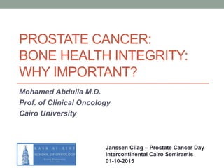 PROSTATE CANCER:
BONE HEALTH INTEGRITY:
WHY IMPORTANT?
Mohamed Abdulla M.D.
Prof. of Clinical Oncology
Cairo University
Janssen Cilag – Prostate Cancer Day
Intercontinental Cairo Semiramis
01-10-2015
 